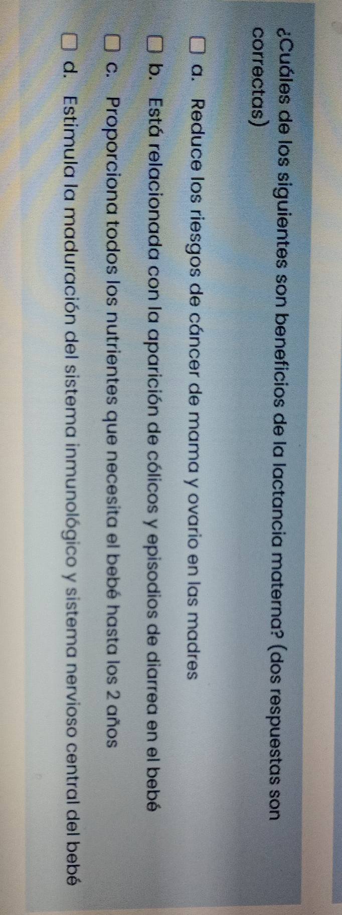 ¿Cuáles de los siguientes son beneficios de la lactancia materna? (dos respuestas son
correctas)
a. Reduce los riesgos de cáncer de mama y ovario en las madres
b. Está relacionada con la aparición de cólicos y episodios de diarrea en el bebé
c. Proporciona todos los nutrientes que necesita el bebé hasta los 2 años
d. Estimula la maduración del sistema inmunológico y sistema nervioso central del bebé