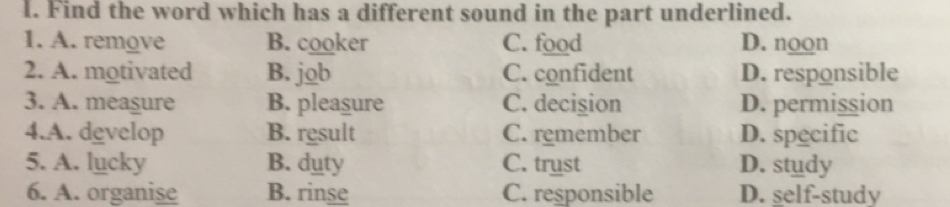 Find the word which has a different sound in the part underlined.
1. A. remove B. cooker C. food D. noon
2. A. motivated B. job C. confident D. responsible
3. A. measure B. pleasure C. decision D. permission
4.A. develop B. result C. remember D. specific
5. A. lucky B. duty C. trust D. study
6. A. organise B. rinse C. responsible D. self-study