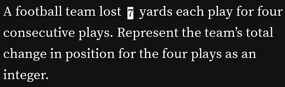 A football team lost 7 yards each play for four 
consecutive plays. Represent the team’s total 
change in position for the four plays as an 
integer.