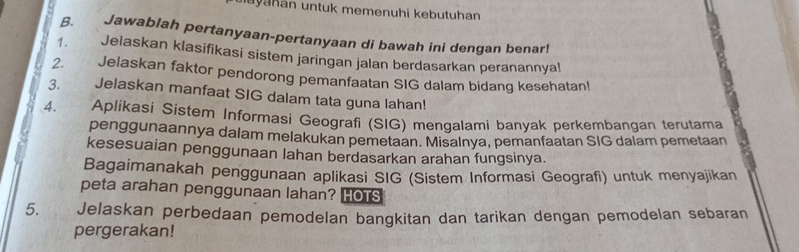 ayahan untuk memenuhi kebutuhan 
B. Jawablah pertanyaan-pertanyaan di bawah ini dengan benar! 
1. Jelaskan klasifikasi sistem jaringan jalan berdasarkan peranannyal! 
2. Jelaskan faktor pendorong pemanfaatan SIG dalam bidang kesehatan! 
3. Jelaskan manfaat SIG dalam tata guna lahan! 
4. Aplikasi Sistem Informasi Geografi (SIG) mengalami banyak perkembangan terutama 
penggunaannya dalam melakukan pemetaan. Misalnya, pemanfaatan SIG dalam pemetaan 
kesesuaian penggunaan lahan berdasarkan arahan fungsinya. 
Bagaimanakah penggunaan aplikasi SIG (Sistem Informasi Geografi) untuk menyajikan 
peta arahan penggunaan lahan? HOTS 
5. Jelaskan perbedaan pemodelan bangkitan dan tarikan dengan pemodelan sebaran 
pergerakan!