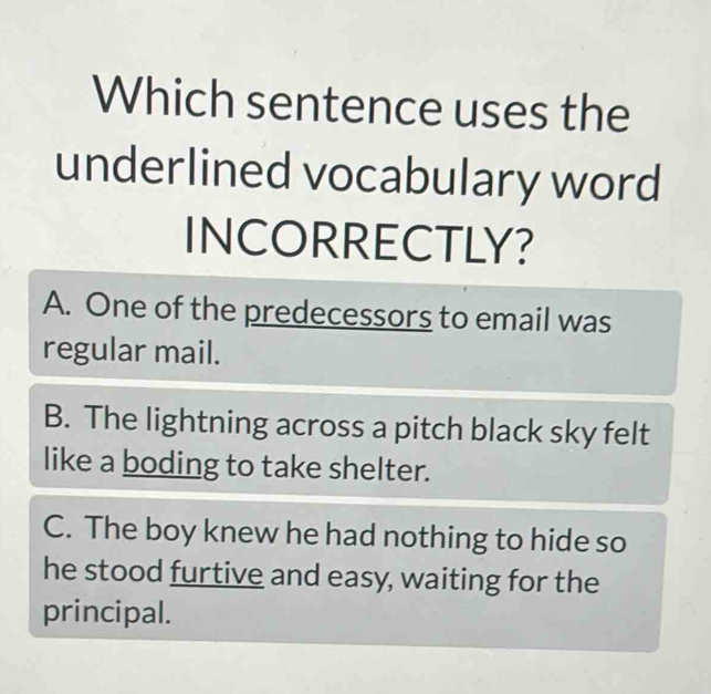 Which sentence uses the
underlined vocabulary word
INCORRECTLY?
A. One of the predecessors to email was
regular mail.
B. The lightning across a pitch black sky felt
like a boding to take shelter.
C. The boy knew he had nothing to hide so
he stood furtive and easy, waiting for the
principal.