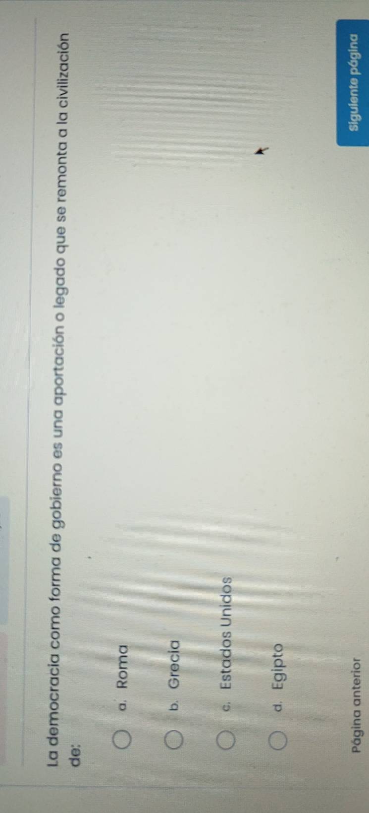La democracia como forma de gobierno es una aportación o legado que se remonta a la civilización
de:
a. Roma
b. Grecia
c. Estados Unidos
d. Egipto
Página anterior Siguiente página