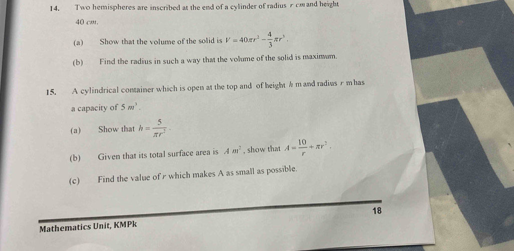 Two hemispheres are inscribed at the end of a cylinder of radius rcm and height
40 cm. 
(a) Show that the volume of the solid is V=40π r^2- 4/3 π r^3. 
(b) Find the radius in such a way that the volume of the solid is maximum. 
15. A cylindrical container which is open at the top and of height h m and radius r mhas
a capacity of 5m^3. 
(a) Show that h= 5/π r^2 ·
(b) Given that its total surface area is Am^2 , show that A= 10/r +π r^2. 
(c) Find the value of r which makes A as small as possible. 
18 
Mathematics Unit, KMPk