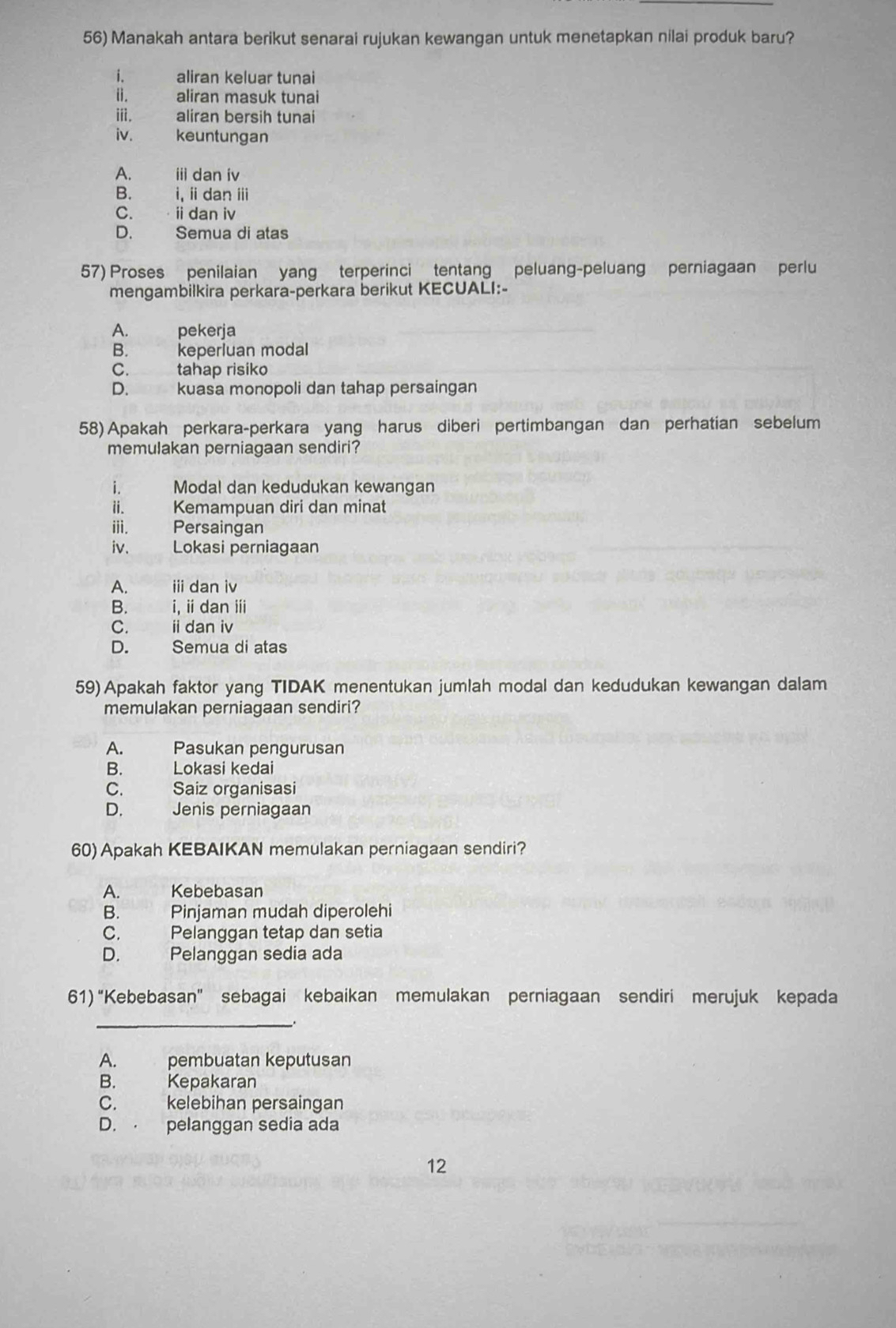 Manakah antara berikut senarai rujukan kewangan untuk menetapkan nilai produk baru?
i. aliran keluar tunai
ii. aliran masuk tunai
iii. aliran bersih tunai
iv. keuntungan
A. ii dan iv
B. i, ii dan ⅲ
C. idan iv
D. Semua di atas
57) Proses penilaian yang terperinci tentang peluang-peluang perniagaan perlu
mengambilkira perkara-perkara berikut KECUALI:-
A. pekerja
B. keperluan modal
C. tahap risiko
D. kuasa monopoli dan tahap persaingan
58) Apakah perkara-perkara yang harus diberi pertimbangan dan perhatian sebelum
memulakan perniagaan sendiri?
i. Modal dan kedudukan kewangan
ii. Kemampuan diri dan minat
iii. Persaingan
iv. Lokasi perniagaan
A. i dan iv
B. i, iidan ⅲi
C. idan iv
D. Semua di atas
59) Apakah faktor yang TIDAK menentukan jumlah modal dan kedudukan kewangan dalam
memulakan perniagaan sendiri?
A. Pasukan pengurusan
B. Lokasi kedai
C. Saiz organisasi
D. Jenis perniagaan
60) Apakah KEBAIKAN memulakan perniagaan sendiri?
A. Kebebasan
B. Pinjaman mudah diperolehi
C. Pelanggan tetap dan setia
D. Pelanggan sedia ada
61) “Kebebasan” sebagai kebaikan memulakan perniagaan sendiri merujuk kepada
_
A. pembuatan keputusan
B. Kepakaran
C. kelebihan persaingan
D. pelanggan sedia ada
12