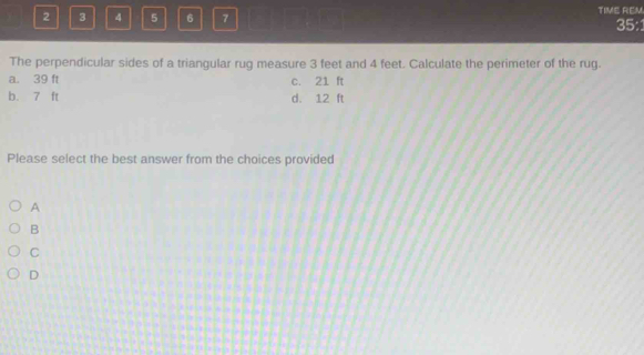 2 3 4 5 6 7 TIME REM
35:
The perpendicular sides of a triangular rug measure 3 feet and 4 feet. Calculate the perimeter of the rug.
a. 39 ft c. 21 ft
b. 7 ft d. 12 ft
Please select the best answer from the choices provided
A
B
C
D