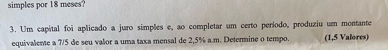 simples por 18 meses? 
3. Um capital foi aplicado a juro simples e, ao completar um certo período, produziu um montante 
equivalente a 7/5 de seu valor a uma taxa mensal de 2,5% a.m. Determine o tempo. (1,5 Valores)