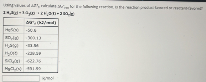 Using values of △ G° calculate △ G°_rxn for the following reaction. Is the reaction product-favored or reactant-favored?
2H_2S(g)+3O_2(g)to 2H_2O(e)+2SO_2(g)
kl/mol