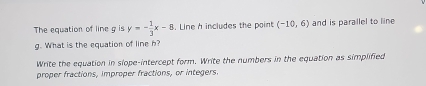 The equation of line g is y=- 1/3 x-8. Line h includes the point (-10,6) and is parallel to line
g. What is the equation of line h? 
Write the equation in slope-intercept form. Write the numbers in the equation as simplified 
proper fractions, improper fractions, or integers.