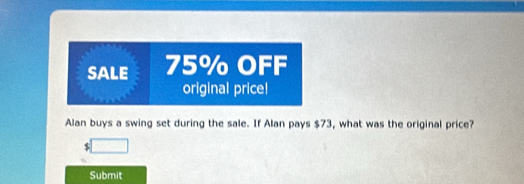 SALE 75% OFF 
original price! 
Alan buys a swing set during the sale. If Alan pays $73, what was the original price? 
Submit