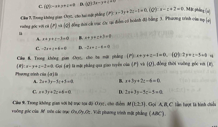 C. (Q):-x+y+z=0 D. (Q):3x-y+z=0
Câu 7. Trong không gian Oxyz, cho hai mặt phẳng (P): x-3y+2z-1=0 ,(2): x-z+2=0. Mặt phẳng (α)
vuông góc với cả (P) và (Q) đồng thời cắt trục Ox tại điểm có hoành độ bằng 3. Phương trình của mp (a)
là
A. x+y+z-3=0 B. x+y+z+3=0
C. -2x+z+6=0 D. -2x+z-6=0
Câu 8. Trong không gian Oxyz, cho ba mặt phẳng (P): x+y+z-1=0 、 (Q): 2y+z-5=0 và
(R): x-y+z-2=0 0. Gọi (ळ) là mặt phẳng qua giao tuyến của (P) và (Q), đồng thời vuông góc với (R).
Phương trình cia(alpha ) là
A. 2x+3y-5z+5=0. B. x+3y+2z-6=0.
C. x+3y+2z+6=0. D. 2x+3y-5z-5=0. 
Câu 9. Trong không gian với hệ trục tọa độ Oxyz, cho điểm M(1;2;3). Gọi A, B, C lần lượt là hình chiếu
vuông góc của M trên các trục Ox, Oy, Oz. Viết phương trình mặt phẳng (ABC).