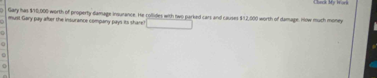 Check My Work 
Gary has $10,000 worth of property damage insurance. He collides with two parked cars and causes $12,000 worth of damage. How much money 
o must Gary pay after the insurance company pays its share?