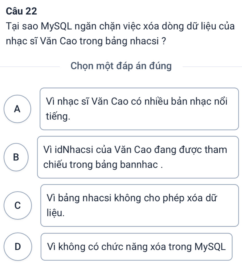 Tại sao MySQL ngăn chặn việc xóa dòng dữ liệu của
nhạc sĩ Văn Cao trong bảng nhacsi ?
Chọn một đáp án đúng
Vì nhạc sĩ Văn Cao có nhiều bản nhạc nổi
A
tiếng.
Vì idNhacsi của Văn Cao đang được tham
B
chiếu trong bảng bannhac .
Vì bảng nhacsi không cho phép xóa dữ
C
liệu.
D Vì không có chức năng xóa trong MySQL