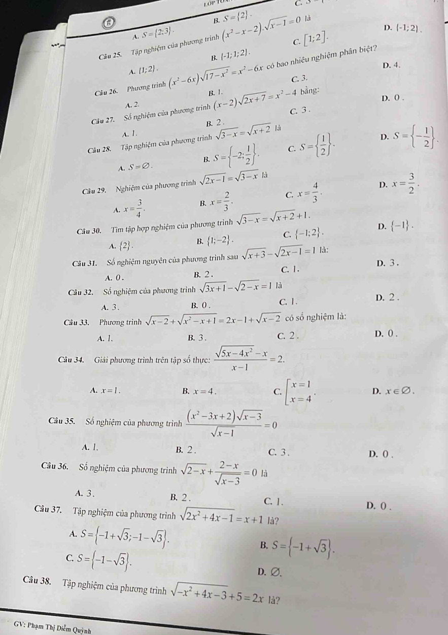 lớp T0
C.
π
B. S= 2 .
A. S= 2:3 .
C. [1;2]. D. (-1;2).
Câu 25. Tập nghiệm của phương trình (x^2-x-2).sqrt(x-1)=0 là
B. (-1;1;2).
D. 4.
Câu 26. Phương trình (x^2-6x)sqrt(17-x^2)=x^2-6x có bao nhiêu nghiệm phân biệt?
A.  1;2 .
C. 3.
A. 2. B. 1.
bằng:
Câu 27. Số nghiệm của phương trìinh (x-2)sqrt(2x+7)=x^2-4 C. 3 . D. 0 .
B. 2 .
A. 1.
Câu 28. Tập nghiệm của phương trình sqrt(3-x)=sqrt(x+2) là
A. S=varnothing . B. S= -2; 1/2  . C. S=  1/2  .
D. S= - 1/2  .
Câu 29. Nghiệm của phương trình sqrt(2x-1)=sqrt(3-x)|a
D.
A. x= 3/4 . B. x= 2/3 . C. x= 4/3 . x= 3/2 .
Câu 30. Tìm tập hợp nghiệm của phương trình sqrt(3-x)=sqrt(x+2)+1.
A.  2 .
B.  1;-2 . C.  -1;2 . D.  -1 .
Câu 31. Số nghiệm nguyên của phương trình sau sqrt(x+3)-sqrt(2x-1)=1 là: D. 3 .
A. 0 . B. 2 . C. 1.
Câu 32. Số nghiệm của phương trình sqrt(3x+1)-sqrt(2-x)=1 là
A. 3 . B. 0 . C. 1.
D. 2 .
Câu 33. Phương trình sqrt(x-2)+sqrt(x^2-x+1)=2x-1+sqrt(x-2) có số nghiệm là:
A. 1. B. 3 . C. 2 . D. 0 .
Câu 34. Giải phương trình trên tập số thực:  (sqrt(5x-4x^2)-x)/x-1 =2.
A. x=1. B. x=4. C. beginarrayl x=1 x=4endarray. .
D. x∈ varnothing .
Câu 35. Số nghiệm của phương trình  ((x^2-3x+2)sqrt(x-3))/sqrt(x-1) =0
A. 1. B. 2 . C. 3 . D. () .
Câu 36. Số nghiệm của phương trình sqrt(2-x)+ (2-x)/sqrt(x-3) =0 là
B. 2 .
A.  3 . C. 1. D. () .
Câu 37. Tập nghiệm của phương trình sqrt(2x^2+4x-1)=x+1 là?
A. S= -1+sqrt(3);-1-sqrt(3) . S= -1+sqrt(3) .
B.
C. S= -1-sqrt(3) . D. Ø.
Câu 38. Tập nghiệm của phương trình sqrt(-x^2+4x-3)+5=2x là?
GV: Phạm Thị Diễm Quỳnh