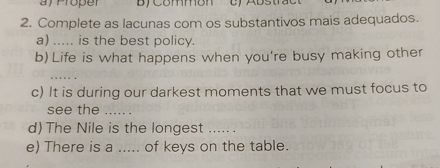 af Proper b) Commón c) Abstract 
2. Complete as lacunas com os substantivos mais adequados. 
a) ..... is the best policy. 
b) Life is what happens when you’re busy making other 
..... . 
c) It is during our darkest moments that we must focus to 
see the ..... . 
d) The Nile is the longest ..... . 
e) There is a ..... of keys on the table.