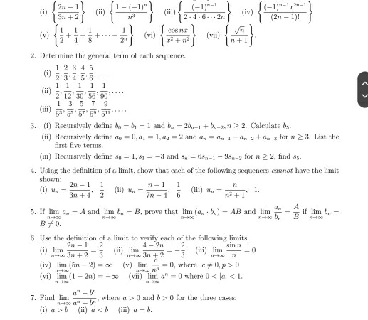   (2n-1)/3n+2  (ii)  frac 1-(-1)^nn^3 (iii)  frac (-1)^n-12· 4· 6·s 2n (iv)  frac (-1)^n-1x^(2n-1)(2n-1)!
(v)   1/2 + 1/4 + 1/8 +·s + 1/2^n  (vi)   cos nx/x^2+n^2  (vii)   sqrt(n)/n+1  .
2. Determine the general term of each sequence.
(i)  1/2 , 2/3 , 3/4 , 4/5 , 5/6 ,...
(ii)  1/2 , 1/12 , 1/30 , 1/56 , 1/90 ,...
(iii)  1/5^3 , 3/5^5 , 5/5^7 , 7/5^9 , 9/5^(11) ,...
3. (i) Recursively define b_0=b_1=1 and b_n=2b_n-1+b_n-2,n≥ 2 and a_n=a_n-1-a_n-2+a_n-3. Calculate b_5-
(ii) Recursively define a_0=0,a_1=1,a_2=2 for n≥ 3. List the
first five terms.
(iii) Recursively define s_0=1,s_1=-3 and s_n=6s_n-1-9s_n-2 for n≥ 2 , find s_circ 
4. Using the definition of a limit, show that each of the following sequences cannot have the limit
shown
(i) u_n= (2n-1)/3n+4 , 1/2  (ii) u_n= (n+1)/7n-4 , 1/6  (iii) u_n= n/n^2+1 
5. If limlimits _nto ∈fty a_n=A and limlimits _nto ∈fty b_n=B , prove that limlimits _nto ∈fty (a_n· b_n)=AB and limlimits _nto ∈fty frac a_nb_n= A/B  if limlimits _nto ∈fty b_n=
B!= 0.
6. Use the definition of a limit to verify each of the following limits.
(i) limlimits _nto ∈fty  (2n-1)/3n+2 = 2/3  (ii) limlimits _nto ∈fty  (4-2n)/3n+2 =- 2/3  (iii) limlimits _nto ∈fty  sin n/n =0
(iv) limlimits _nto ∈fty (5n-2)=∈fty (v) limlimits _nto ∈fty  c/n^p =0 , where c!= 0,p>0
(vi) limlimits _nto ∈fty (1-2n)=-∈fty (vii) lim a^n=0 where 0 <1.
7. Find limlimits _nto ∈fty  (a^n-b^n)/a^n+b^n  , where a>0 and b>0 for the three cases:
(i) a>b (ii) a (iii) a=b.