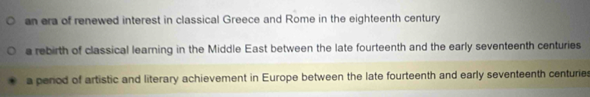 an era of renewed interest in classical Greece and Rome in the eighteenth century
a rebirth of classical learning in the Middle East between the late fourteenth and the early seventeenth centuries
a period of artistic and literary achievement in Europe between the late fourteenth and early seventeenth centuries