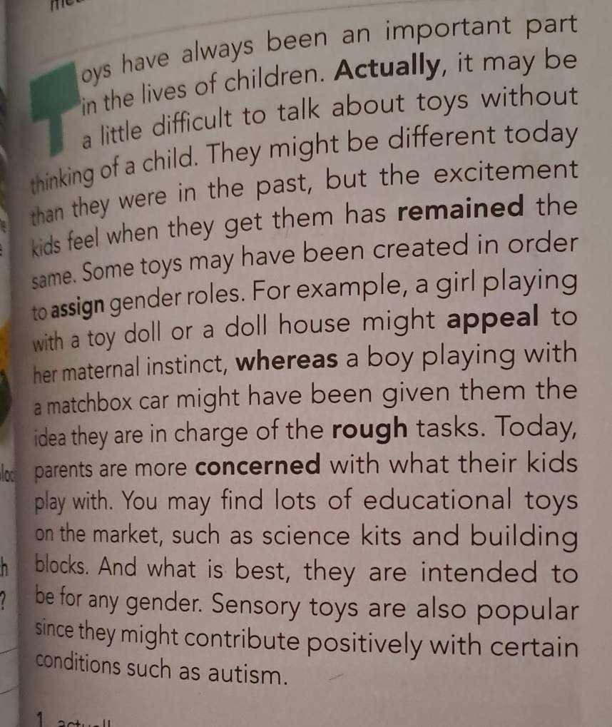 oys have always been an important part. 
in the lives of children. Actually, it may be 
a little difficult to talk about toys without 
thinking of a child. They might be different today 
than they were in the past, but the excitement 
kids feel when they get them has remained the 
same. Some toys may have been created in order 
to assign gender roles. For example, a girl playing 
with a toy doll or a doll house might appeal to 
her maternal instinct, whereas a boy playing with 
a matchbox car might have been given them the 
idea they are in charge of the rough tasks. Today, 
loc parents are more concerned with what their kids 
play with. You may find lots of educational toys 
on the market, such as science kits and building 
n blocks. And what is best, they are intended to 
be for any gender. Sensory toys are also popular 
since they might contribute positively with certain 
conditions such as autism. 
1