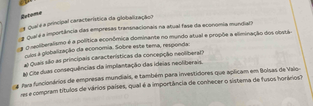 Retome 
Qual é a principal característica da globalização? 
2 Qual é a importância das empresas transnacionais na atual fase da economia mundial? 
O neoliberalismo é a política econômica dominante no mundo atual e propõe a eliminação dos obstá- 
culos à globalização da economia. Sobre este tema, responda: 
a) Quais são as principais características da concepção neoliberal? 
b) Cite duas consequências da implantação das ideias neoliberais. 
4 Para funcionários de empresas mundiais, e também para investidores que aplicam em Bolsas de Valo- 
res e compram títulos de vários países, qual é a importância de conhecer o sistema de fusos horários?