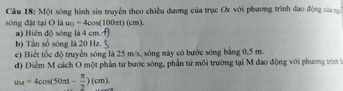 Một sóng hình sin truyền theo chiều dương của trục Ox với phương trình dao động của ngư 
sóng đặt tại O là u_O=4cos (100π t)(cm). 
a) Biên độ sóng là 4 cm. 
b) Tần số sóng là 20 Hz. 
c) Biết tốc độ truyền sóng là 25 m/s, sóng này có bước sóng bằng 0,5 m. 
d) Điểm M cách O một phần tư bước sóng, phần tử môi trường tại M dao động với phương trình là
u_M=4cos (50π t- π /2 )(cm).