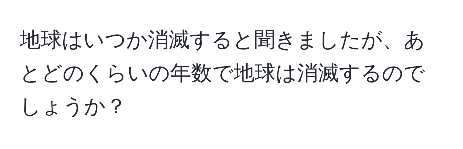 地球はいつか消滅すると聞きましたが、あとどのくらいの年数で地球は消滅するのでしょうか？