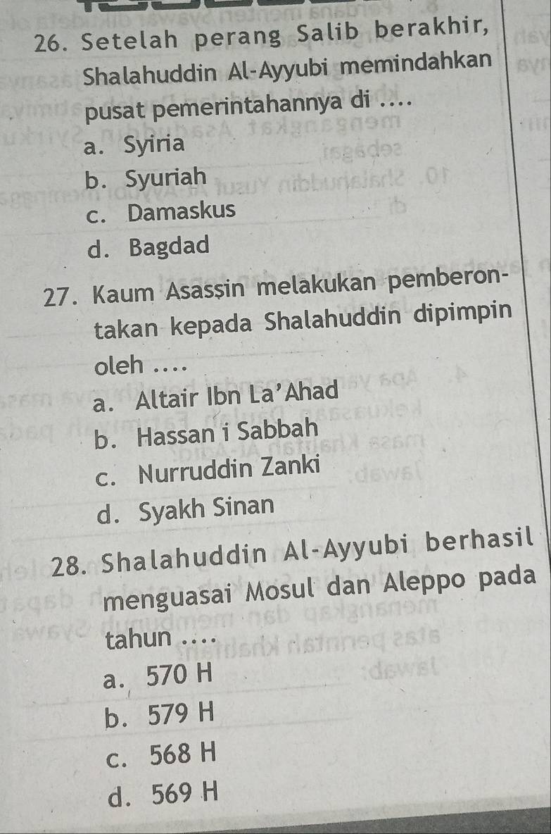 Setelah perang Salib berakhir,
Shalahuddin Al-Ayyubi memindahkan
pusat pemerintahannya di ....
a. Syiria
b. Syuriah
c. Damaskus
d. Bagdad
27. Kaum Asasşin melakukan pemberon-
takan kepada Shalahuddin dipimpin
oleh ....
a. Altair Ibn La’Ahad
b. Hassan i Sabbah
c. Nurruddin Zanki
d. Syakh Sinan
28. Shalahuddin Al-Ayyubi berhasil
menguasai Mosul dan Aleppo pada
tahun .
a. 570 H
b. 579 H
c. 568 H
d. 569 H