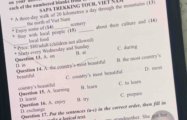 each of the numbered blanks fum
SAPA TREKKING TOUR, VIET ÑÄM
A three-day walk of 20 kilometres a day through the mountains (13)
the north of Viet Nam
_Enjoy some of (14)_ scenery
Stay with local people (15) about their culture and (16)
local food
_Price: $80 /adult (children not allowed)
T Starts every Wednesday and Sunday
Question 13. A. on B. at C. during
Question 14. A. the country’s most beautiful B. the most country’s
D. in
beautiful
C. country’s most beautiful D. most
country’s beautiful B. learn
Question 15. A. learning C. to learn
D. learnt
Question 16. A. enjoy B. try C. prepare
Question 17. Put the sentences (a-c) in the correct order, then fill in
D. exchange
e o gical text. randmother. She got her