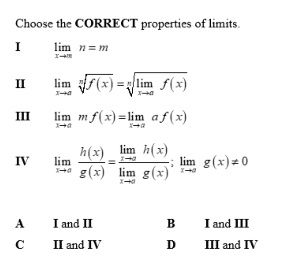 Choose the CORRECT properties of limits.
I
limlimits _xto mn=m
II limlimits _xto asqrt[n](f(x))=sqrt[n](limlimits _xto a)f(x)
III limlimits _xto amf(x)=limlimits _xto aaf(x)
IV limlimits _xto a h(x)/g(x) =frac limlimits _xto ah(x)limlimits _xto ag(x);limlimits _xto ag(x)!= 0
A I and II B I and III
C II and IV D III and IV