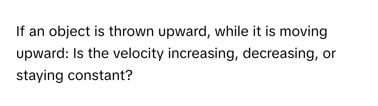 If an object is thrown upward, while it is moving upward: Is the velocity increasing, decreasing, or staying constant?