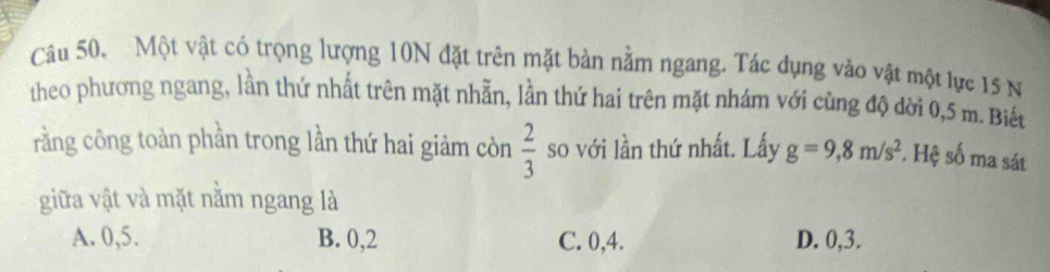 Câu 50, Một vật có trọng lượng 10N đặt trên mặt bản nằm ngang. Tác dụng vào vật một lực 15 N
theo phương ngang, lần thứ nhất trên mặt nhẫn, lần thứ hai trên mặt nhám với cùng độ dời 0,5 m. Biết
rằng công toàn phần trong lần thứ hai giảm còn  2/3  so với lần thứ nhất. Lấy g=9,8m/s^2. Hệ số ma sát
giữa vật và mặt nằm ngang là
A. 0, 5. B. 0, 2 C. 0, 4. D. 0, 3.