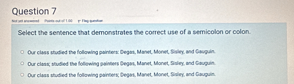 Not yet answered Points out of 1.00 Flag question
Select the sentence that demonstrates the correct use of a semicolon or colon.
Our class studied the following painters: Degas, Manet, Monet, Sisley, and Gauguin.
Our class; studied the following painters Degas, Manet, Monet, Sisley, and Gauguin.
Our class studied the following painters; Degas, Manet, Monet, Sisley, and Gauguin.