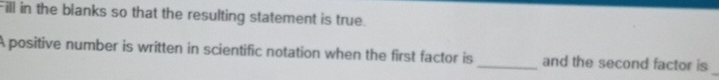 Fill in the blanks so that the resulting statement is true. 
_ 
A positive number is written in scientific notation when the first factor is _and the second factor is