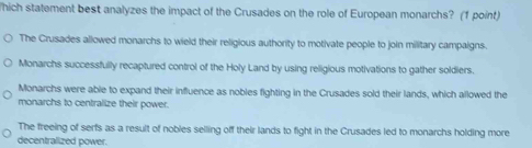 hich statement best analyzes the impact of the Crusades on the role of European monarchs? (1 point)
The Crusades allowed monarchs to wield their religious authority to motivate people to join military campaigns.
Monarchs successfully recaptured control of the Holy Land by using religious motivations to gather soldiers.
Monarchs were able to expand their influence as nobles fighting in the Crusades sold their lands, which allowed the
monarchs to centralize their power.
The freeing of serfs as a result of nobles selling off their lands to fight in the Crusades led to monarchs holding more
decentralized power.