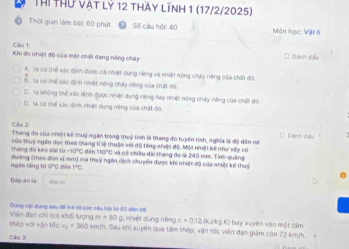 Thí Thứ vật lỷ 12 thầy lĩnh 1 (17/2/2025)
Thời gian làm bài: 60 phút Số câu hỏi: 40 Môn học: Vật lí
Câu 1
Khi đo nhiệt độ của một chất đang nóng chảy Dánh dấu
A. ta có thể xác định được cá nhiệt dung riêng và nhiệt nóng chảy riêng của chất đó.
B. ta có thể xác định nhiệt nóng chây riêng của chất đó
C. ta không thể xác định được nhiệt dung riêng hay nhiệt nóng chảy riêng của chất đó.
D. ta có thể xác định nhiệt dung riêng của chất đó.
Câu 2:
Thang đo của nhiệt kế thuỷ ngân trong thuỷ tinh là thang đo tuyến tính, nghĩa là độ dân nới Dánh dấu
của thuỷ ngân đọc theo thang tỉ lệ thuận với độ tăng nhiệt độ. Một nhiệt kế như vậy có
thang đo kéo dài tỉ -10°C dēn 110°C và có chiều dài thang đo là 240 mm. Tính quảng
đường (theo đơn vị mm) mà thuỷ ngân dịch chuyển được khi nhiệt độ của nhiệt kế thuỷ
ngân tăng từ 0°C đēn 1°C.
Đáp án là: dāp àn
Dùng nội dung sau để trá lời các câu hội từ 03 đến 06
Viên đạn chì (có khối lượng m=50g , nhiệt dung riêng c=0.12,(kJ/kg.K) bay xuyên vào một tấm
thép với vận tốc v_0=360km/h. Sau khi xuyền qua tấm thép, vận tốc viên đạn giám còn 72 km/h.
Cầu 3: