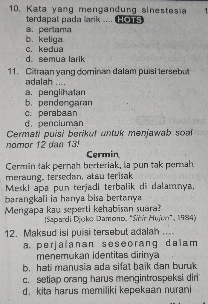 Kata yang mengandung sinestesia 1
terdapat pada larik .... HOTS
a. pertama
b. ketiga
c. kedua
d. semua larik
11. Citraan yang dominan dalam puisi tersebut
adalah ....
a. penglihatan
b. pendengaran
c. perabaan
d. penciuman
Cermati puisi berikut untuk menjawab soal
nomor 12 dan 13!
Cermin
Cermin tak pernah berteriak, ia pun tak pernah
meraung, tersedan, atau terisak
Meski apa pun terjadi terbalik di dalamnya,
barangkali ia hanya bisa bertanya
Mengapa kau seperti kehabisan suara?
(Sapardi Djoko Damono, “Sihir Hujan”, 1984)
12. Maksud isi puisi tersebut adalah ...
a. perjalanan seseorang dalam
menemukan identitas dirinya
b. hati manusia ada sifat baik dan buruk
c. setiap orang harus mengintrospeksi diri
d. kita harus memiliki kepekaan nurani