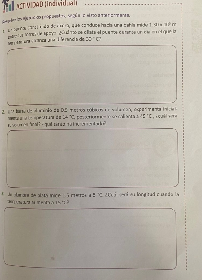 A ACTIVIDAD (individual) 
Resuelve los ejercicios propuestos, según lo visto anteriormente. 
1. Un puente construido de acero, que conduce hacia una bahía mide 1.30* 10^3m
entre sus torres de apoyo. ¿Cuánto se dilata el puente durante un dia en el que la 
temperatura alcanza una diferencia de 30°C 2 
2. Una barra de aluminio de 0.5 metros cúbicos de volumen, experimenta inicial- 
mente una temperatura de 14°C , posteriormente se calienta a 45°C , ¿cuál será 
su volumen final? ¿qué tanto ha incrementado? 
3. Un alambre de plata mide 1.5 metros a 5°C. ¿Cuál será su longitud cuando la 
temperatura aumenta a 15°C ?