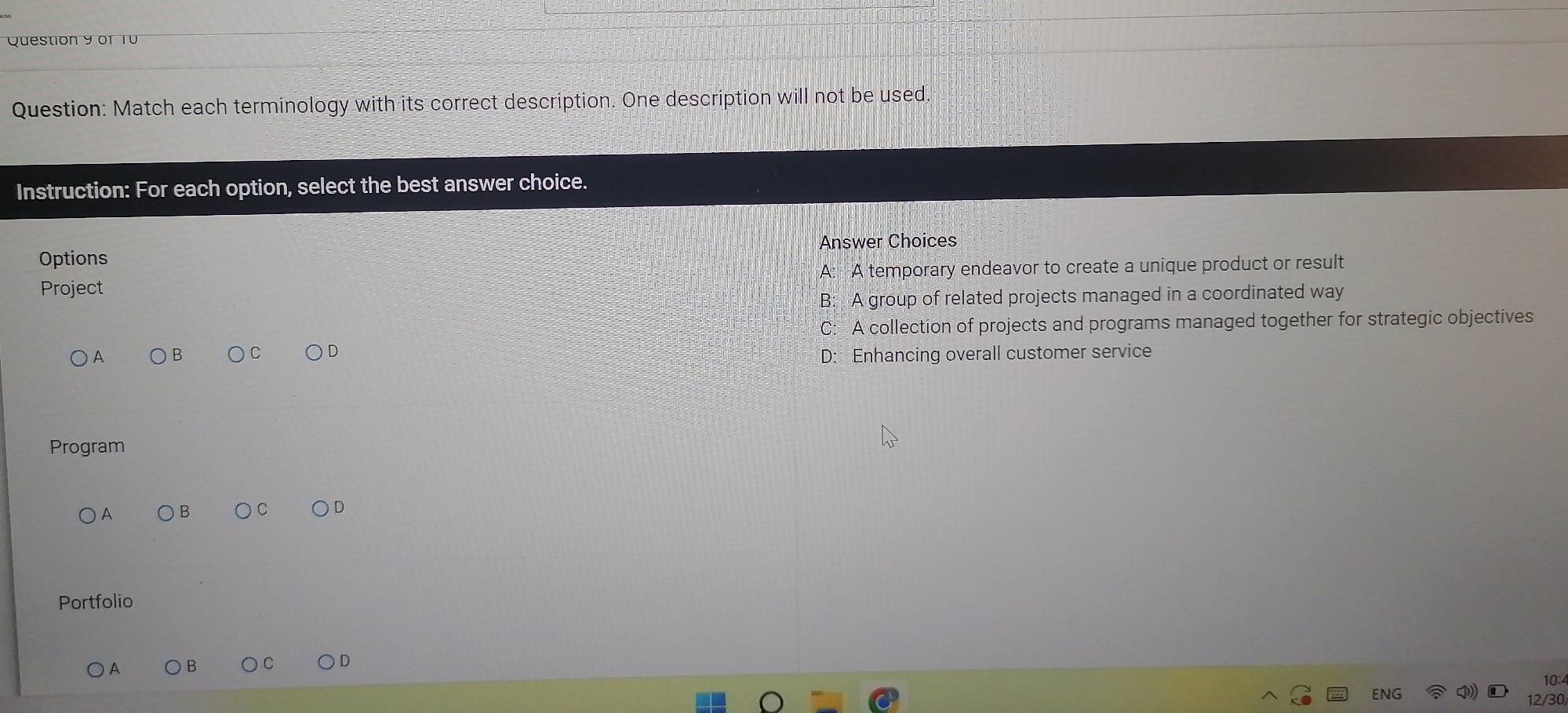 Match each terminology with its correct description. One description will not be used.
Instruction: For each option, select the best answer choice.
Answer Choices
Options
Project A: A temporary endeavor to create a unique product or result
B: A group of related projects managed in a coordinated way
C: A collection of projects and programs managed together for strategic objectives
D: Enhancing overall customer service
Program
A B C
Portfolio
D
A
10:
ENC
12/30/