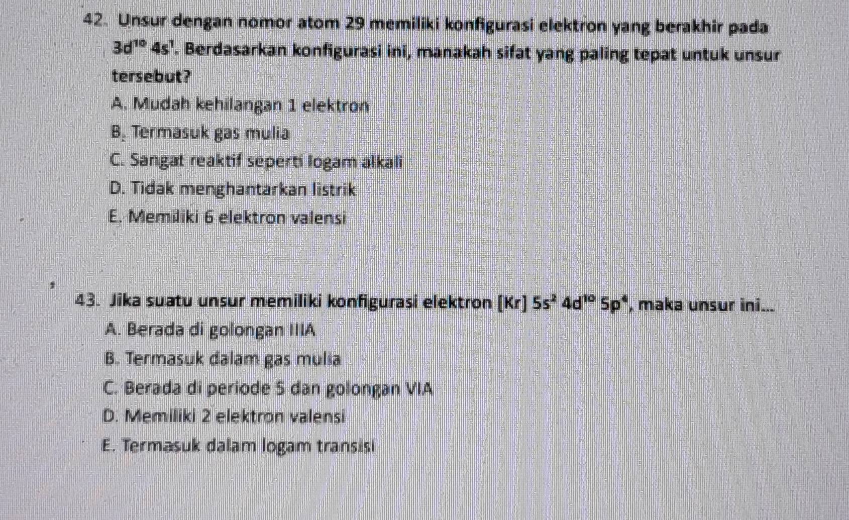 Unsur dengan nomor atom 29 memiliki konfigurasi elektron yang berakhir pada
3d^(10)4s^1. Berdasarkan konfigurasi ini, manakah sifat yang paling tepat untuk unsur
tersebut?
A. Mudah kehilangan 1 elektron
B. Termasuk gas mulia
C. Sangat reaktif seperti logam alkali
D. Tidak menghantarkan listrik
E. Memiliki 6 elektron valensi
43. Jika suatu unsur memiliki konfigurasi elektron [Kr]5s^24d^(10)5p^4 , maka unsur ini...
A. Berada di golongan IIIA
B. Termasuk dalam gas mulia
C. Berada di periode 5 dan golongan VIA
D. Memiliki 2 elektron valensi
E. Termasuk dalam logam transisi