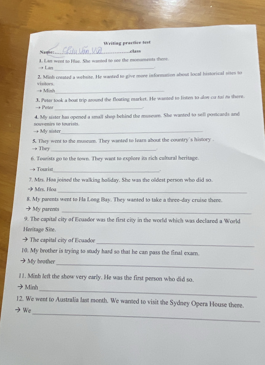 Writing practice test 
Name: _class 
1. Lan went to Hue. She wanted to see the monuments there. 
→ Lan _ 
2. Minh created a website. He wanted to give more information about local historical sites to 
visitors. 
→ Minh_ 
3. Peter took a boat trip around the floating market. He wanted to listen to don ca tai tu there. 
→ Peter_ 
4. My sister has opened a small shop behind the museum. She wanted to sell postcards and 
souvenirs to tourists. 
My sister_ 
5. They went to the museum. They wanted to learn about the country`s history . 
They_ 
. 
6. Tourists go to the town. They want to explore its rich cultural heritage. 
Tourist 
_ 
7. Mrs. Hoa joined the walking holiday. She was the oldest person who did so. 
Mrs. Hoa 
_ 
8. My parents went to Ha Long Bay. They wanted to take a three-day cruise there. 
My parents_ 
9. The capital city of Ecuador was the first city in the world which was declared a World 
Heritage Site. 
_ 
The capital city of Ecuador 
10. My brother is trying to study hard so that he can pass the final exam. 
My brother 
_ 
11. Minh left the show very early. He was the first person who did so. 
_ 
Minh 
12. We went to Australia last month. We wanted to visit the Sydney Opera House there. 
_ 
We