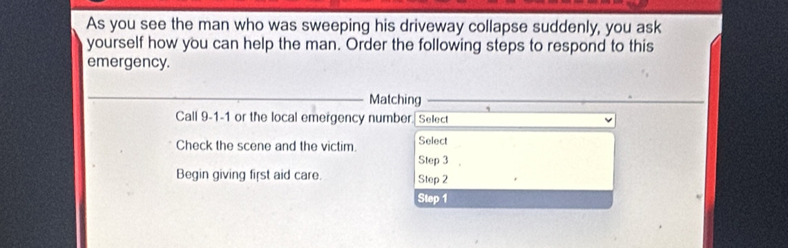 As you see the man who was sweeping his driveway collapse suddenly, you ask 
yourself how you can help the man. Order the following steps to respond to this 
emergency. 
_Matching 
Call 9-1 -1 or the local emergency number. Select 
Check the scene and the victim. Select 
Step 3
Begin giving first aid care. Step 2
Step 1