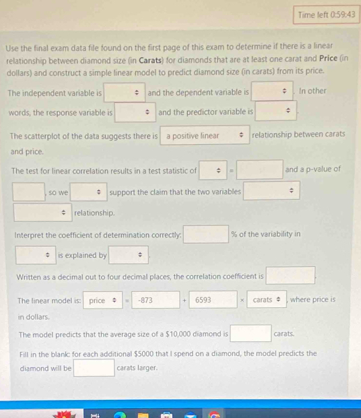 Time left 0: 59:43 
Use the final exam data file found on the first page of this exam to determine if there is a linear 
relationship between diamond size (in Carats) for diamonds that are at least one carat and Price (in 
dollars) and construct a simple linear model to predict diamond size (in carats) from its price. 
The independent variable is and the dependent variable is In other 
□  
words, the response variable is and the predictor variable is $
The scatterplot of the data suggests there is a positive linear relationship between carats 
and price. 
The test for linear correlation results in a test statistic of □ =□ and a p -value of
□^ , so we □  support the claim that the two variables □
relationship. 
Interpret the coefficient of determination correctly: □ % of the variability in 
is explained by . 
[ 
Written as a decimal out to four decimal places, the correlation coefficient is □. 
The linear model is: price ; -873 + 6593 x carats where price is 
in dollars. 
The model predicts that the average size of a $10,000 diamond is □ carats. 
Fill in the blank: for each additional $5000 that I spend on a diamond, the model predicts the 
diamond will be □  carats larger.