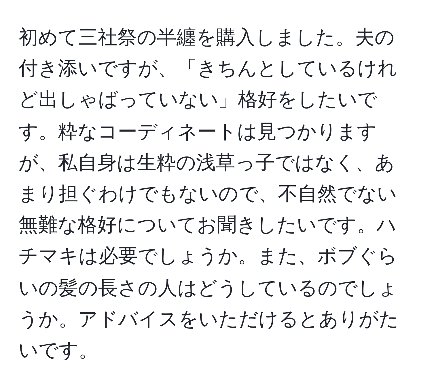 初めて三社祭の半纏を購入しました。夫の付き添いですが、「きちんとしているけれど出しゃばっていない」格好をしたいです。粋なコーディネートは見つかりますが、私自身は生粋の浅草っ子ではなく、あまり担ぐわけでもないので、不自然でない無難な格好についてお聞きしたいです。ハチマキは必要でしょうか。また、ボブぐらいの髪の長さの人はどうしているのでしょうか。アドバイスをいただけるとありがたいです。