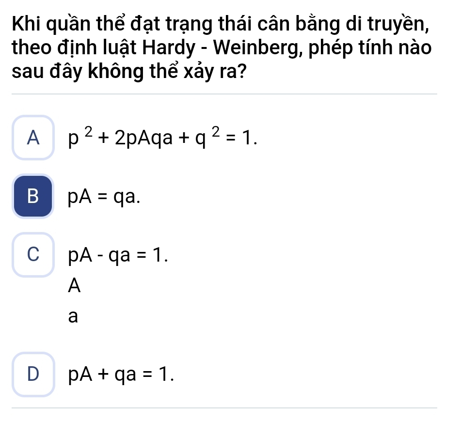 Khi quần thể đạt trạng thái cân bằng di truyền,
theo định luật Hardy - Weinberg, phép tính nào
sau đây không thể xảy ra?
A p^2+2pAqa+q^2=1.
B pA=qa.
C pA-qa=1. 
A
a
D pA+qa=1.