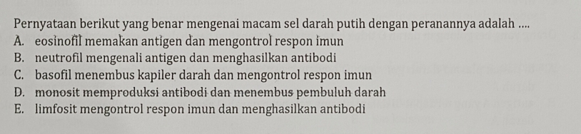 Pernyataan berikut yang benar mengenai macam sel darah putih dengan peranannya adalah ....
A. eosinofil memakan antigen dan mengontrol respon imun
B. neutrofil mengenali antigen dan menghasilkan antibodi
C. basofil menembus kapiler darah dan mengontrol respon imun
D. monosit memproduksi antibodi dan menembus pembuluh darah
E. limfosit mengontrol respon imun dan menghasilkan antibodi