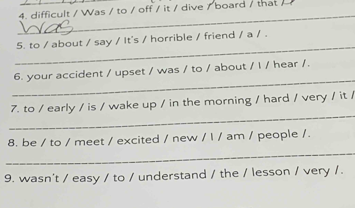 difficult / Was / to / off / it / dive / board / that / 
_ 
_ 
5. to / about / say / It's / horrible / friend / a / . 
_ 
6. your accident / upset / was / to / about / I / hear /. 
_ 
7. to / early / is / wake up / in the morning / hard / very / it / 
8. be / to / meet / excited / new / l / am / people /. 
_ 
9. wasn't / easy / to / understand / the / lesson / very / .