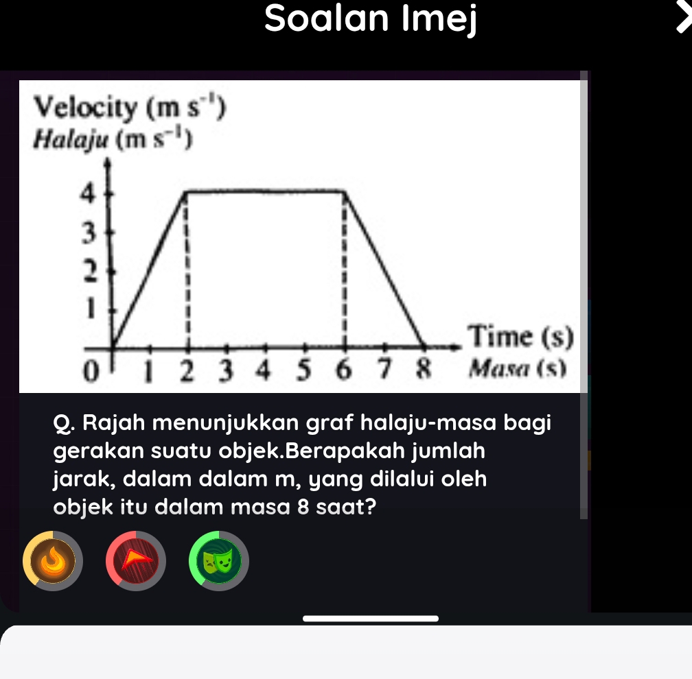 Soalan Imej 
Velocity (ms^(-1))
Halaju (ms^(-1))
Q. Rajah menunjukkan graf halaju-masa bagi 
gerakan suatu objek.Berapakah jumlah 
jarak, dalam dalam m, yang dilalui oleh 
objek itu dalam masa 8 saat?