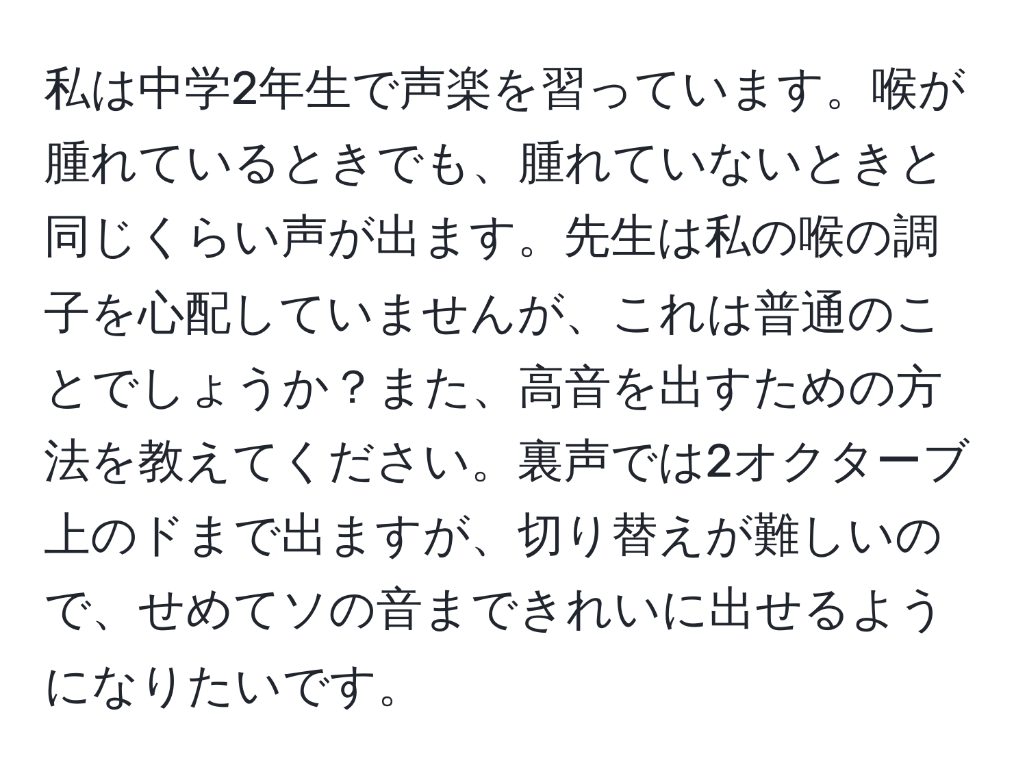 私は中学2年生で声楽を習っています。喉が腫れているときでも、腫れていないときと同じくらい声が出ます。先生は私の喉の調子を心配していませんが、これは普通のことでしょうか？また、高音を出すための方法を教えてください。裏声では2オクターブ上のドまで出ますが、切り替えが難しいので、せめてソの音まできれいに出せるようになりたいです。