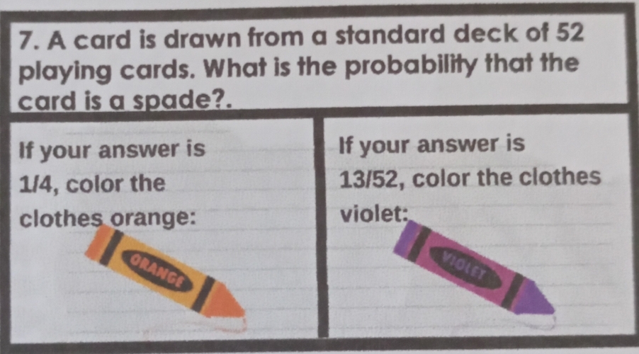 A card is drawn from a standard deck of 52
playing cards. What is the probability that the 
card is a spade?. 
If your answer is If your answer is
1/4, color the 13/52, color the clothes 
clothes orange: violet: 
VIOLEY