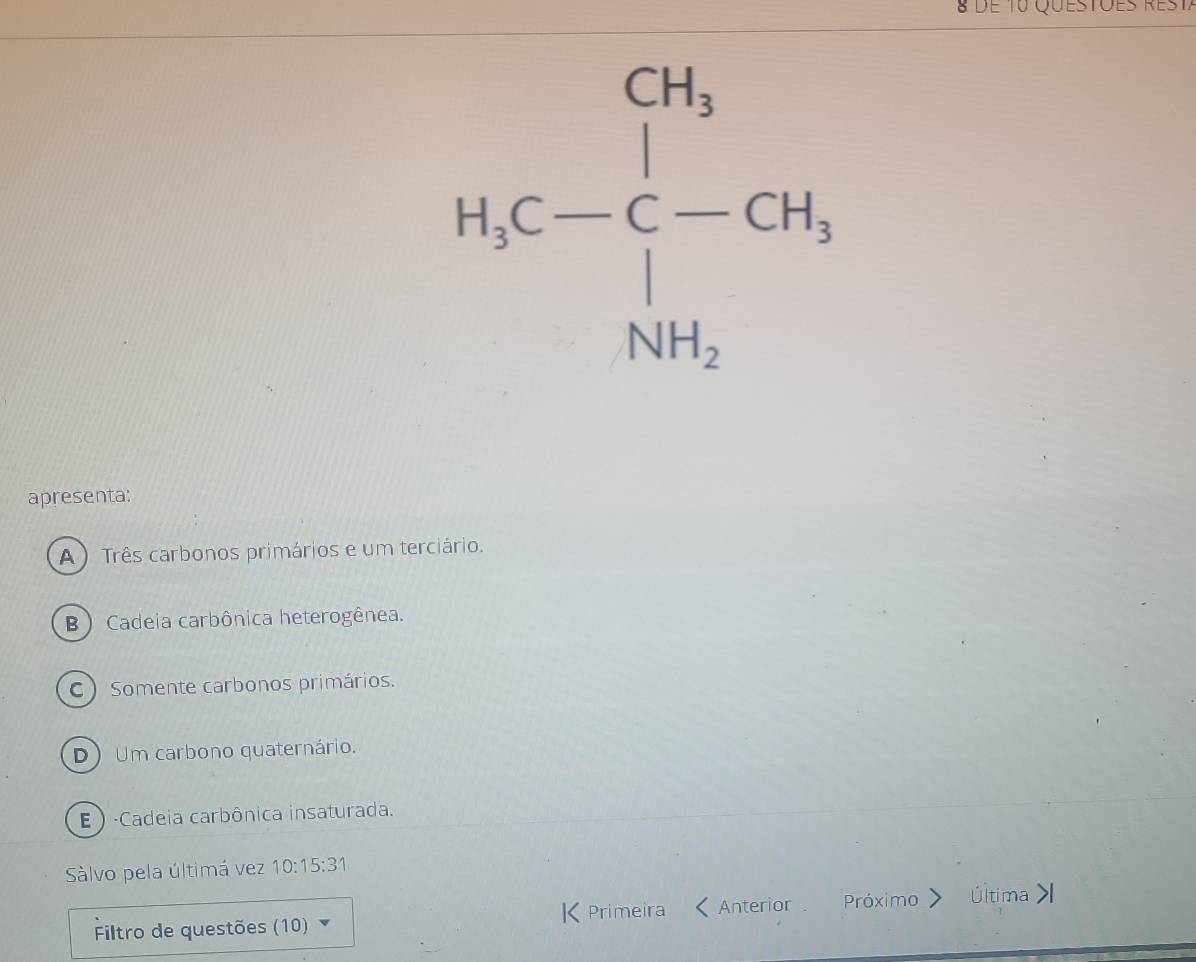 de T0 Questoes
H_2C-
apresenta:
A) Três carbonos primários e um terciário.
B ) Cadeia carbônica heterogênea.
C) Somente carbonos primários.
D Um carbono quaternário.
E ) ·Cadeia carbônica insaturada.
Sàlvo pela últimá vez 10:15:31
Filtro de questões (10) K Primeira Anterior Próximo Última >l