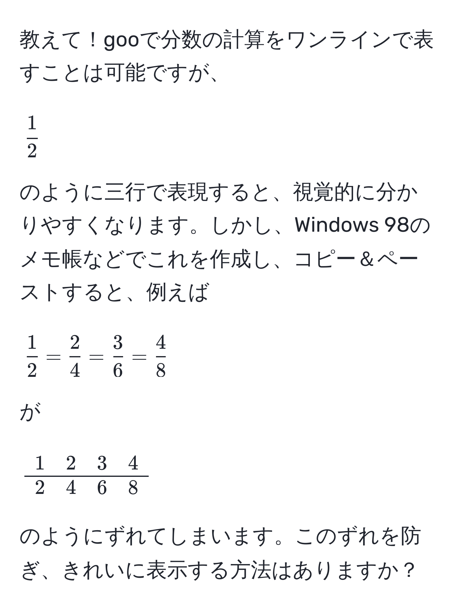 教えて！gooで分数の計算をワンラインで表すことは可能ですが、  
[
 1/2 
]  
のように三行で表現すると、視覚的に分かりやすくなります。しかし、Windows 98のメモ帳などでこれを作成し、コピー＆ペーストすると、例えば  
[
 1/2  =  2/4  =  3/6  =  4/8 
]  
が  
[
beginarrayc
1 quad 2 quad 3 quad 4 
hline
2 quad 4 quad 6 quad 8 
endarray
]  
のようにずれてしまいます。このずれを防ぎ、きれいに表示する方法はありますか？