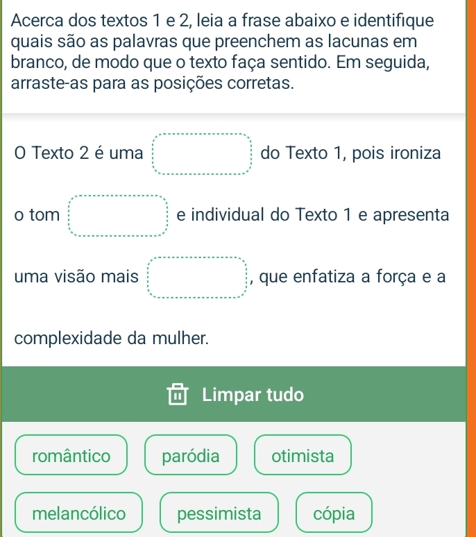 Acerca dos textos 1 e 2, leia a frase abaixo e identifique
quais são as palavras que preenchem as lacunas em
branco, de modo que o texto faça sentido. Em seguida,
arraste-as para as posições corretas.
O Texto 2 é uma beginarrayr □ =□ +□ +□ +□ +□ +□ =□   1/2   1/2   1/8  □  □ endarray do Texto 1, pois ironiza
o tom □° e individual do Texto 1 e apresenta
uma visão mais □ , que enfatiza a força e a
complexidade da mulher.
Limpar tudo
romântico paródia otimista
melancólico pessimista cópia